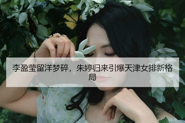 李盈莹留洋梦碎，朱婷归来引爆天津女排新格局