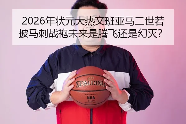 2026年状元大热文班亚马二世若披马刺战袍未来是腾飞还是幻灭？